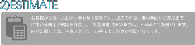 お客様からいただいたお問い合わせ内容をa元に、加工の可否、素材手配から完成までに掛かる費用や納期を計算し、｢お見積書｣をFAXまたは、E-Mailにてお送りします。