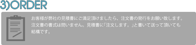 お客様が見積書の内容に納得していただけた場合、注文書の発行をお願い致します。書式は問いませんので、お見積書に｢注文します。｣と書いて頂いて送っていただいても結構ですし、E-Mailにて御注文の旨を伝えていただいても結構です。